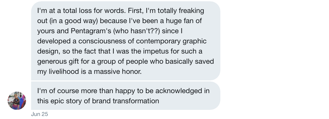 "I'm at a total loss for words. First, I'm totally freaking out (in a good way) because I've been a huge fan of yours and Pentagram's (who hasn't??) since I developed a consciousness of contemporary graphic design, so the fact that I was the impetus for such a generous gift for a group of people who basically saved my livelihood is a massive honor. I'm of course more than happy to be acknowledged in this epic story of brand transformation."